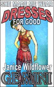 SHE MADE ME WEAR DRESSES FOR GOOD Part #1 Janice Wildflower Gemini mags, inc, novelettes, crossdressing, transgender, transsexual, transvestite, feminine, domination, story, stories, fiction